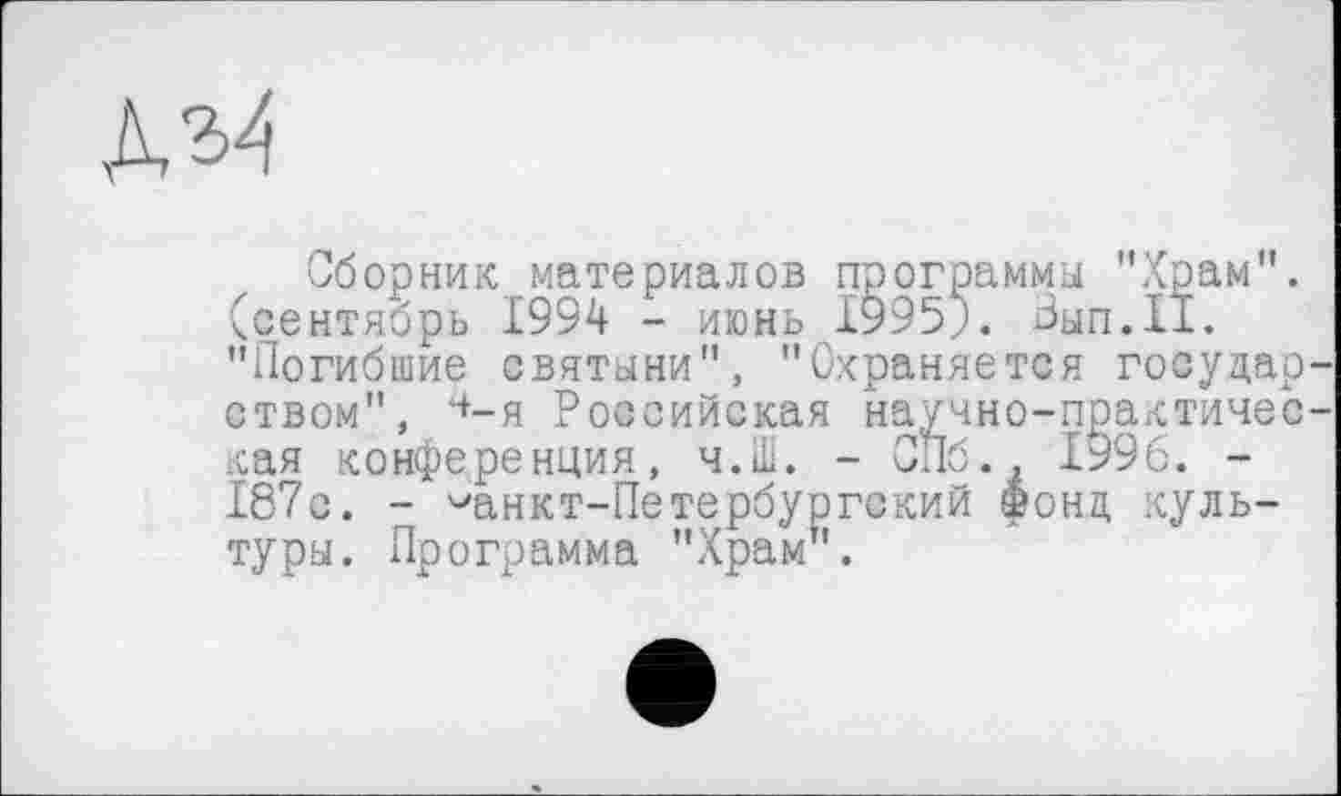 ﻿KM
Сборник материалов программы "Храм", (сентябрь 1994 - июнь 1995;. Зып.11. "Погибшие святыни", "Охраняется государ ством", Ч’-я Российская научно-практичес кая конференция, ч.Ш. - СПб., 1996. -187с. - ^анкт-Петербургский фонд культуры. Программа "Храм".